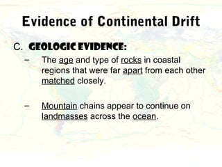 Evidence of Continental Drift
C. Geologic evidence:
  –   The age and type of rocks in coastal
      regions that were far apart from each other
      matched closely.

  –   Mountain chains appear to continue on
      landmasses across the ocean.
 