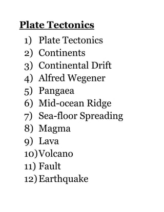 Plate Tectonics
1) Plate Tectonics
2) Continents
3) Continental Drift
4) Alfred Wegener
5) Pangaea
6) Mid-ocean Ridge
7) Sea-floor Spreading
8) Magma
9) Lava
10) Volcano
11) Fault
12) Earthquake
 