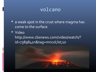volcano

 a weak spot in the crust where magma has
  come to the surface
 Video
  http://www.cbsnews.com/video/watch/?
  id=7389841n&tag=mncol;lst;10
 
