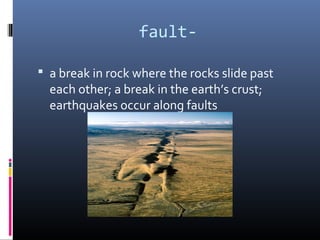 fault-

 a break in rock where the rocks slide past
  each other; a break in the earth’s crust;
  earthquakes occur along faults
 