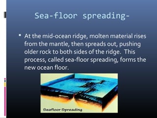 Sea-floor spreading-

 At the mid-ocean ridge, molten material rises
  from the mantle, then spreads out, pushing
  older rock to both sides of the ridge. This
  process, called sea-floor spreading, forms the
  new ocean floor.
 