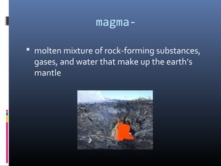 magma-

 molten mixture of rock-forming substances,
  gases, and water that make up the earth’s
  mantle
 