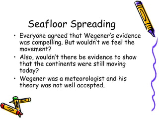Seafloor Spreading
• Everyone agreed that Wegener’s evidence
was compelling. But wouldn’t we feel the
movement?
• Also, wouldn’t there be evidence to show
that the continents were still moving
today?
• Wegener was a meteorologist and his
theory was not well accepted.
 