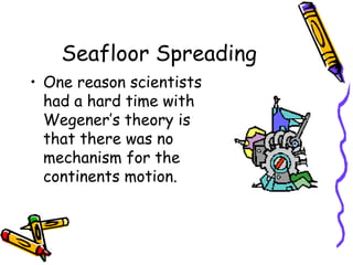 Seafloor Spreading
• One reason scientists
had a hard time with
Wegener’s theory is
that there was no
mechanism for the
continents motion.
 