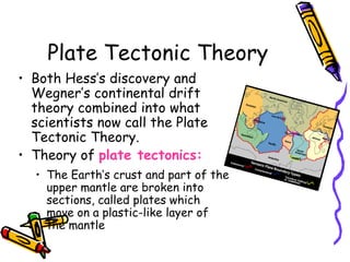 Plate Tectonic Theory
• Both Hess’s discovery and
Wegner’s continental drift
theory combined into what
scientists now call the Plate
Tectonic Theory.
• Theory of plate tectonics:
• The Earth’s crust and part of the
upper mantle are broken into
sections, called plates which
move on a plastic-like layer of
the mantle
 