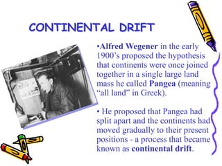 •Alfred Wegener in the early
1900’s proposed the hypothesis
that continents were once joined
together in a single large land
mass he called Pangea (meaning
“all land” in Greek).
• He proposed that Pangea had
split apart and the continents had
moved gradually to their present
positions - a process that became
known as continental drift.
CONTINENTAL DRIFT
 