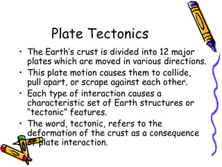 Plate Tectonics
• The Earth’s crust is divided into 12 major
plates which are moved in various directions.
• This plate motion causes them to collide,
pull apart, or scrape against each other.
• Each type of interaction causes a
characteristic set of Earth structures or
“tectonic” features.
• The word, tectonic, refers to the
deformation of the crust as a consequence
of plate interaction.
 