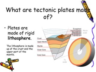 What are tectonic plates made
of?
• Plates are
made of rigid
lithosphere.
The lithosphere is made
up of the crust and the
upper part of the
mantle.
 