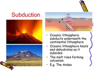 • Oceanic lithosphere
subducts underneath the
continental lithosphere
• Oceanic lithosphere heats
and dehydrates as it
subsides
• The melt rises forming
volcanism
• E.g. The Andes
Subduction
 