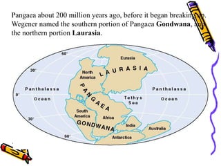 Pangaea about 200 million years ago, before it began breaking up.
Wegener named the southern portion of Pangaea Gondwana, and
the northern portion Laurasia.
 