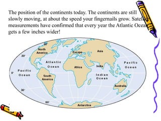 The position of the continents today. The continents are still
slowly moving, at about the speed your fingernails grow. Satellite
measurements have confirmed that every year the Atlantic Ocean
gets a few inches wider!
 
