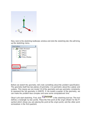 Now, look to the sketching toolboxes window and click the sketching tab; this will bring
up the sketching menu.
Before we sketch the geometry, let's note something about the problem specification.
The geometry itself has two planes of symmetry: it is symmetric about the x-plane and
y-plane. This means we can model 1/4 of the geometry and use symmetry constraints
to represent the full geometry in ANSYS. If me model a quarter of the geometry, we
can make the problem less complex and save some computational time.
Okay! Let's start sketching. First, click in the sketching tool bar. This tool
defines a rectangle by two points. Place the first point at the origin (Watch for the P-
symbol which shows you are placing the point at the origin point), and the other point
somewhere in the first quadrant.
 