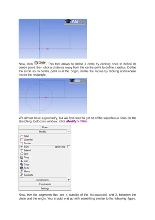Now, click . This tool allows to define a circle by clicking once to define its
centre point, then click a distance away from the centre point to define a radius. Define
the circle so its centre point is at the origin, define the radius by clicking somewhere
inside the rectangle.
We almost have a geometry, but we first need to get rid of the superfluous lines. In the
sketching toolboxes window, click Modify > Trim.
Now, trim the segments that are 1. outside of the 1st quadrant, and 2. between the
circle and the origin. You should end up with something similar to the following figure.
 