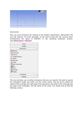 DIMENSIONS
Now, we must dimension the drawing to the problem specification. (Remember! We
are only drawing 1/4 of the geometry, so we need to take this into account when
dimensioning the figure in ANSYS). In the sketching toolboxes window,
click Dimensions > General
This tool will allow you to define dimensions that you can specify. We need to specify
the rectangle's length and width, and the circle's radius. Use the tool to define the
height of the rectangle (the right edge of the geometry), the length of the rectangle (the
top edge of the rectangle), and the radius of the circle. You should end up with the
following window.
 
