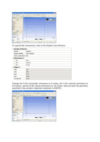 To specify the dimensions, look to the Details View Window.
Change the H (for horizontal) dimension to 5 inches, the V (for vertical) dimension to
2.5 inches, and the R (for radius) dimension to .25 inches. Now we have the geometry
specified in the problem statement sketched in ANSYS.
 