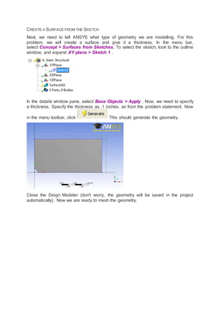 CREATE A SURFACE FROM THE SKETCH
Next, we need to tell ANSYS what type of geometry we are modelling. For this
problem, we will create a surface and give it a thickness. In the menu bar,
select Concept > Surfaces from Sketches. To select the sketch, look to the outline
window, and expand XY plane > Sketch 1 .
In the details window pane, select Base Objects > Apply . Now, we need to specify
a thickness. Specify the thickness as .1 inches, as from the problem statement. Now
in the menu toolbar, click This should generate the geometry.
Close the Deign Modeler (don't worry, the geometry will be saved in the project
automatically). Now we are ready to mesh the geometry.
 