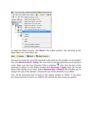 To begin the Mesh process, click Mesh in the outline window. This will bring up the
Mesh Menu bar in the Menu bar.
We want to control the size of the elements in the mesh for this problem; to accomplish
this, click Mesh Control > Sizing. We now need to pick the geometry we are going to
mesh. Make sure the Face Selection Filter is selected then click the face of the
geometry to select it. In the Details window click Geometry > Apply. Now, we can set
some of the details of our mesh. Select Element Size > Default, this will allow you to
change the size of the element. Choose the size of the elements to be .05 in.
Turn off the Advanced Size Function in the details window of "Mesh". If we leave
the Advanced Size Function on, ANSYS will override the face sizing we applied.
 