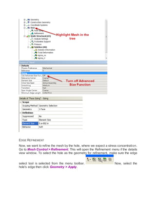 EDGE REFINEMENT
Now, we want to refine the mesh by the hole, where we expect a stress concentration.
Go to Mesh Control > Refinement. This will open the Refinement menu if the details
view window. To select the hole as the geometry for refinement, make sure the edge
select tool is selected from the menu toolbar. Now, select the
hole's edge then click Geometry > Apply.
 