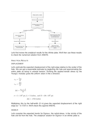 Let's first review the analytical results for the infinite plate. We'll then use these results
to check the numerical solution from ANSYS.
ANALYTICAL RESULTS
DISPLACEMENT
Let's estimate the expected displacement of the right edge relative to the center of the
hole. We can get a reasonable estimate by neglecting the hole and approximating the
entire plate as being in uniaxial tension. Dividing the applied tensile stress by the
Young's modulus gives the uniform strain in the x direction.
Multiplying this by the half-width (5 in) gives the expected displacement of the right
edge as ~ 0.1724 in. We'll check this against ANSYS.
SIGMA-R
Let's consider the expected trends for Sigma-r, the radial stress, in the vicinity of the
hole and far from the hole. The analytical solution for Sigma-r in an infinite plate is:
 