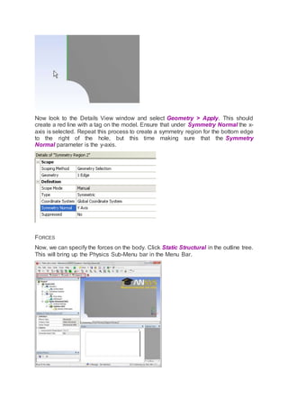 Now look to the Details View window and select Geometry > Apply. This should
create a red line with a tag on the model. Ensure that under Symmetry Normal the x-
axis is selected. Repeat this process to create a symmetry region for the bottom edge
to the right of the hole, but this time making sure that the Symmetry
Normal parameter is the y-axis.
FORCES
Now, we can specify the forces on the body. Click Static Structural in the outline tree.
This will bring up the Physics Sub-Menu bar in the Menu Bar.
 