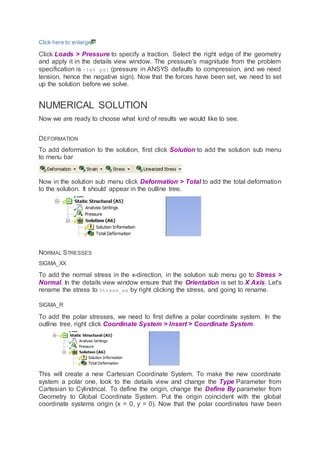 Click here to enlarge
Click Loads > Pressure to specify a traction. Select the right edge of the geometry
and apply it in the details view window. The pressure's magnitude from the problem
specification is -1e6 psi (pressure in ANSYS defaults to compression, and we need
tension, hence the negative sign). Now that the forces have been set, we need to set
up the solution before we solve.
NUMERICAL SOLUTION
Now we are ready to choose what kind of results we would like to see.
DEFORMATION
To add deformation to the solution, first click Solution to add the solution sub menu
to menu bar
Now in the solution sub menu click Deformation > Total to add the total deformation
to the solution. It should appear in the outline tree.
NORMAL STRESSES
SIGMA_XX
To add the normal stress in the x-direction, in the solution sub menu go to Stress >
Normal. In the details view window ensure that the Orientation is set to X Axis. Let's
rename the stress to Stress_xx by right clicking the stress, and going to rename.
SIGMA_R
To add the polar stresses, we need to first define a polar coordinate system. In the
outline tree, right click Coordinate System > Insert > Coordinate System.
This will create a new Cartesian Coordinate System. To make the new coordinate
system a polar one, look to the details view and change the Type Parameter from
Cartesian to Cylindrical. To define the origin, change the Define By parameter from
Geometry to Global Coordinate System. Put the origin coincident with the global
coordinate systems origin (x = 0, y = 0). Now that the polar coordinates have been
 