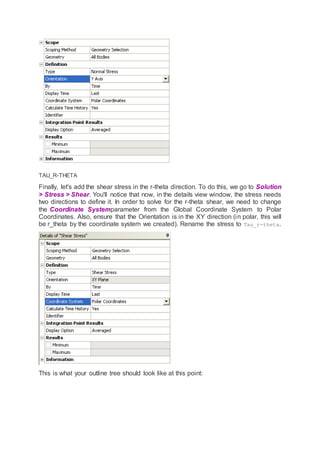 TAU_R-THETA
Finally, let's add the shear stress in the r-theta direction. To do this, we go to Solution
> Stress > Shear. You'll notice that now, in the details view window, the stress needs
two directions to define it. In order to solve for the r-theta shear, we need to change
the Coordinate Systemparameter from the Global Coordinate System to Polar
Coordinates. Also, ensure that the Orientation is in the XY direction (in polar, this will
be r_theta by the coordinate system we created). Rename the stress to Tau_r-theta.
This is what your outline tree should look like at this point:
 