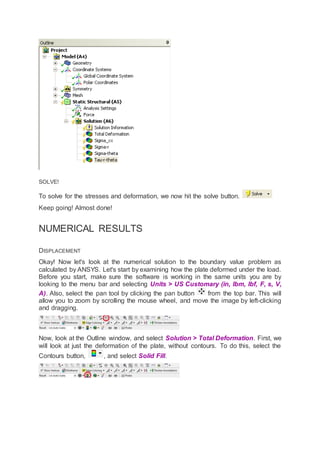 SOLVE!
To solve for the stresses and deformation, we now hit the solve button.
Keep going! Almost done!
NUMERICAL RESULTS
DISPLACEMENT
Okay! Now let's look at the numerical solution to the boundary value problem as
calculated by ANSYS. Let's start by examining how the plate deformed under the load.
Before you start, make sure the software is working in the same units you are by
looking to the menu bar and selecting Units > US Customary (in, lbm, lbf, F, s, V,
A). Also, select the pan tool by clicking the pan button from the top bar. This will
allow you to zoom by scrolling the mouse wheel, and move the image by left-clicking
and dragging.
Now, look at the Outline window, and select Solution > Total Deformation. First, we
will look at just the deformation of the plate, without contours. To do this, select the
Contours button, , and select Solid Fill.
 
