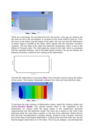 There are a few things we can determine from this picture. Let's use our intuition and
the work we did in the pre-analysis to compare to the result ANSYS gives us. First,
let's look at the bottom and left edges of the plate. We can see that the deformation
on these edges is parallel to the sides, which agrees with the symmetry boundary
condition. The top edge of the plate has deformed downwards, which is due to the
effects of Poisson's ratio. The right edge has moved to the right, which is consistent
with the expected behavior, due to the plate being in tension. So we can deduce the
following boundary conditions from looking at the deformation.
Animate the deformation by pressing Play in the Animation tool bar along the bottom
of the screen. This linearly interpolates between the initial and final deformed state.
To get back the color contours of deformation values, select the Contours button and
choose Contour Bands. The colored section refers to the magnitude of the
deformation (in inches) while the black outline is the undeformed geometry
superimposed over the deformed model. The more red a section is, the more it has
deformed while the more blue a section is, the less it has deformed. Notice that far
from the hole, the deformation is linearly varying, similar to a bar in tension. Now let's
look at the value of the largest deformation. Looking at the top of the color bar, we see
that the largest deformation is 0.176 inches. From our pre-analysis, we estimated that
 