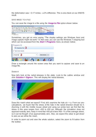 the deformation was ~ 0.17 inches - a 2% difference. This is one check on our ANSYS
result.
SAVE IMAGE TO A FILE
You can save the image to a file using the Image to File option shown below.
Sometimes, you get an error saying "The display settings are Windows Aero and
image capture might not work." In that case, you can use the Windows 7 snipping tool
which can be accessed from the Start > Programs menu as shown below.
Draw a rectangle around the screen area that you want to capture and save to an
image file.
SIGMA-R
Now let's look at the radial stresses in the plate. Look to the outline window and
click Solution > Sigma-r. This will display the radial stresses.
Does this match what we expect? First, let's examine the hole at r = a. From our pre-
calculations, we found that the stress at the hole in the radial direction should be 0.
Zooming in with the middle mouse wheel and using our probe tool, we find that the
stress in this area ranges from -450 to 450 psi. Although the simulation does not
approach exactly zero, keep in mind that 450 psi is less than 1% of the average stress,
so it can be thought of as approximately zero. Also, we expect this value to get closer
to zero as we refine the mesh.
In order to zoom out and view the whole solution, select the zoom to fit button from
the toolbar.
 