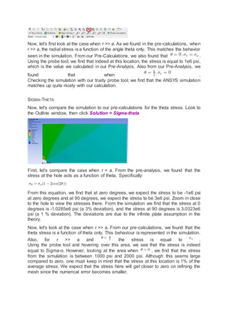 Now, let's first look at the case when r >> a. As we found in the pre-calculations, when
r >> a, the radial stress is a function of the angle theta only. This matches the behavior
seen in the simulation. From our Pre-Calculations, we also found that .
Using the probe tool, we find that indeed at this location, the stress is equal to 1e6 psi,
which is the value we calculated in our Pre-Analysis. Also from our Pre-Analysis, we
found that when .
Checking the simulation with our trusty probe tool, we find that the ANSYS simulation
matches up quite nicely with our calculation.
SIGMA-THETA
Now, let's compare the simulation to our pre-calculations for the theta stress. Look to
the Outline window, then click Solution > Sigma-theta
First, let's compare the case when r = a. From the pre-analysis, we found that the
stress at the hole acts as a function of theta. Specifically:
From this equation, we find that at zero degrees, we expect the stress to be -1e6 psi
at zero degrees and at 90 degrees, we expect the stress to be 3e6 psi. Zoom in close
to the hole to view the stresses there. From the simulation we find that the stress at 0
degrees is -1.0285e6 psi (a 3% deviation), and the stress at 90 degrees is 3.0323e6
psi (a 1 % deviation). The deviations are due to the infinite plate assumption in the
theory.
Now, let's look at the case when r >> a. From our pre-calculations, we found that the
theta stress is a function of theta only. This behaviour is represented in the simulation.
Also, for r >> a and the stress is equal to .
Using the probe tool and hovering over this area, we see that the stress is indeed
equal to Sigma-o. However, looking at the area when , we find that the stress
from the simulation is between 1000 psi and 2000 psi. Although this seems large
compared to zero, one must keep in mind that the stress at this location is 1% of the
average stress. We expect that the stress here will get closer to zero on refining the
mesh since the numerical error becomes smaller.
 