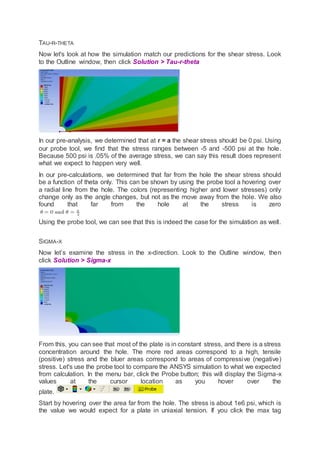 TAU-R-THETA
Now let's look at how the simulation match our predictions for the shear stress. Look
to the Outline window, then click Solution > Tau-r-theta
In our pre-analysis, we determined that at r = a the shear stress should be 0 psi. Using
our probe tool, we find that the stress ranges between -5 and -500 psi at the hole.
Because 500 psi is .05% of the average stress, we can say this result does represent
what we expect to happen very well.
In our pre-calculations, we determined that far from the hole the shear stress should
be a function of theta only. This can be shown by using the probe tool a hovering over
a radial line from the hole. The colors (representing higher and lower stresses) only
change only as the angle changes, but not as the move away from the hole. We also
found that far from the hole at the stress is zero
Using the probe tool, we can see that this is indeed the case for the simulation as well.
SIGMA-X
Now let’s examine the stress in the x-direction. Look to the Outline window, then
click Solution > Sigma-x
From this, you can see that most of the plate is in constant stress, and there is a stress
concentration around the hole. The more red areas correspond to a high, tensile
(positive) stress and the bluer areas correspond to areas of compressive (negative)
stress. Let's use the probe tool to compare the ANSYS simulation to what we expected
from calculation. In the menu bar, click the Probe button; this will display the Sigma-x
values at the cursor location as you hover over the
plate.
Start by hovering over the area far from the hole. The stress is about 1e6 psi, which is
the value we would expect for a plate in uniaxial tension. If you click the max tag
 