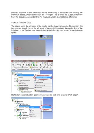 (located adjacent to the probe tool in the menu bar), it will locate and display the
maximum stress, which is shown as 3.0335e6 psi. This is about a 0.0055% difference
from the calculation we did in the Pre-Analysis, which is a negligible difference.
SIGMA-X ALONG AN EDGE
The stress along the left edge of the model can be found very easily. Remember, this
is a quarter model, hence the left edge of the model is actually the center line of the
full plate. In the Outline tree, insert Construction Geometry as shown in the following
figure:
Right click on construction geometry and insert a path and rename it "left edge".
 