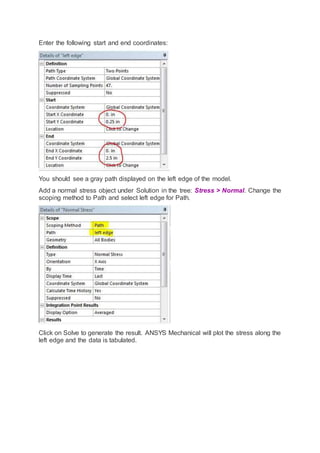 Enter the following start and end coordinates:
You should see a gray path displayed on the left edge of the model.
Add a normal stress object under Solution in the tree: Stress > Normal. Change the
scoping method to Path and select left edge for Path.
Click on Solve to generate the result. ANSYS Mechanical will plot the stress along the
left edge and the data is tabulated.
 