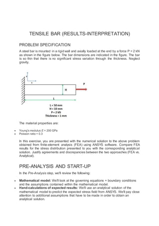 TENSILE BAR (RESULTS-INTERPRETATION)
PROBLEM SPECIFICATION
A steel bar is mounted in a rigid wall and axially loaded at the end by a force P = 2 kN
as shown in the figure below. The bar dimensions are indicated in the figure. The bar
is so thin that there is no significant stress variation through the thickness. Neglect
gravity.
The material properties are:
 Young's modulus E = 200 GPa
 Poisson ratio = 0.3
In this exercise, you are presented with the numerical solution to the above problem
obtained from finite-element analysis (FEA) using ANSYS software. Compare FEA
results for the stress distribution presented to you with the corresponding analytical
solution. Justify agreements and discrepancies between the two approaches (FEA vs.
Analytical).
PRE-ANALYSIS AND START-UP
In the Pre-Analysis step, we'll review the following:
 Mathematical model: We'll look at the governing equations + boundary conditions
and the assumptions contained within the mathematical model.
 Hand-calculations of expected results: We'll use an analytical solution of the
mathematical model to predict the expected stress field from ANSYS. We'll pay close
attention to additional assumptions that have to be made in order to obtain an
analytical solution.
 
