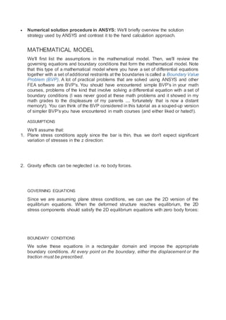  Numerical solution procedure in ANSYS: We'll briefly overview the solution
strategy used by ANSYS and contrast it to the hand calculation approach.
MATHEMATICAL MODEL
We'll first list the assumptions in the mathematical model. Then, we'll review the
governing equations and boundary conditions that form the mathematical model. Note
that this type of a mathematical model where you have a set of differential equations
together with a set of additional restraints at the boundaries is called a Boundary Value
Problem (BVP). A lot of practical problems that are solved using ANSYS and other
FEA software are BVP's. You should have encountered simple BVP's in your math
courses, problems of the kind that involve solving a differential equation with a set of
boundary conditions (I was never good at these math problems and it showed in my
math grades to the displeasure of my parents .... fortunately that is now a distant
memory!). You can think of the BVP considered in this tutorial as a souped-up version
of simpler BVP's you have encountered in math courses (and either liked or hated!).
ASSUMPTIONS
We'll assume that:
1. Plane stress conditions apply since the bar is thin, thus we don't expect significant
variation of stresses in the z direction:
2. Gravity effects can be neglected i.e. no body forces.
GOVERNING EQUATIONS
Since we are assuming plane stress conditions, we can use the 2D version of the
equilibrium equations. When the deformed structure reaches equilibrium, the 2D
stress components should satisfy the 2D equilibrium equations with zero body forces:
BOUNDARY CONDITIONS
We solve these equations in a rectangular domain and impose the appropriate
boundary conditions. At every point on the boundary, either the displacement or the
traction must be prescribed.
 