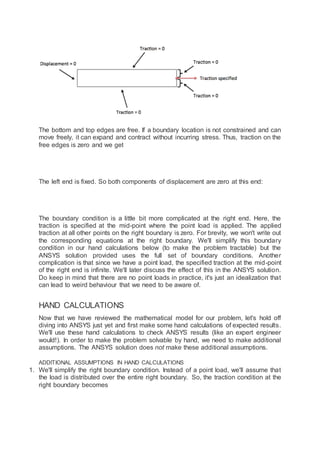 The bottom and top edges are free. If a boundary location is not constrained and can
move freely, it can expand and contract without incurring stress. Thus, traction on the
free edges is zero and we get
The left end is fixed. So both components of displacement are zero at this end:
The boundary condition is a little bit more complicated at the right end. Here, the
traction is specified at the mid-point where the point load is applied. The applied
traction at all other points on the right boundary is zero. For brevity, we won't write out
the corresponding equations at the right boundary. We'll simplify this boundary
condition in our hand calculations below (to make the problem tractable) but the
ANSYS solution provided uses the full set of boundary conditions. Another
complication is that since we have a point load, the specified traction at the mid-point
of the right end is infinite. We'll later discuss the effect of this in the ANSYS solution.
Do keep in mind that there are no point loads in practice, it's just an idealization that
can lead to weird behaviour that we need to be aware of.
HAND CALCULATIONS
Now that we have reviewed the mathematical model for our problem, let's hold off
diving into ANSYS just yet and first make some hand calculations of expected results.
We'll use these hand calculations to check ANSYS results (like an expert engineer
would!). In order to make the problem solvable by hand, we need to make additional
assumptions. The ANSYS solution does not make these additional assumptions.
ADDITIONAL ASSUMPTIONS IN HAND CALCULATIONS
1. We'll simplify the right boundary condition. Instead of a point load, we'll assume that
the load is distributed over the entire right boundary. So, the traction condition at the
right boundary becomes
 