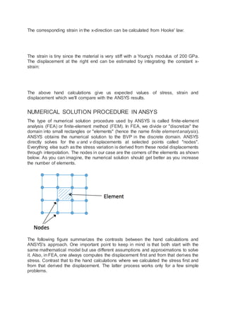 The corresponding strain in the x-direction can be calculated from Hooke' law:
The strain is tiny since the material is very stiff with a Young's modulus of 200 GPa.
The displacement at the right end can be estimated by integrating the constant x-
strain:
The above hand calculations give us expected values of stress, strain and
displacement which we'll compare with the ANSYS results.
NUMERICAL SOLUTION PROCEDURE IN ANSYS
The type of numerical solution procedure used by ANSYS is called finite-element
analysis (FEA) or finite-element method (FEM). In FEA, we divide or "discretize" the
domain into small rectangles or "elements" (hence the name finite element analysis).
ANSYS obtains the numerical solution to the BVP in the discrete domain. ANSYS
directly solves for the u and v displacements at selected points called "nodes".
Everything else such as the stress variation is derived from these nodal displacements
through interpolation. The nodes in our case are the corners of the elements as shown
below. As you can imagine, the numerical solution should get better as you increase
the number of elements.
The following figure summarizes the contrasts between the hand calculations and
ANSYS's approach. One important point to keep in mind is that both start with the
same mathematical model but use different assumptions and approximations to solve
it. Also, in FEA, one always computes the displacement first and from that derives the
stress. Contrast that to the hand calculations where we calculated the stress first and
from that derived the displacement. The latter process works only for a few simple
problems.
 