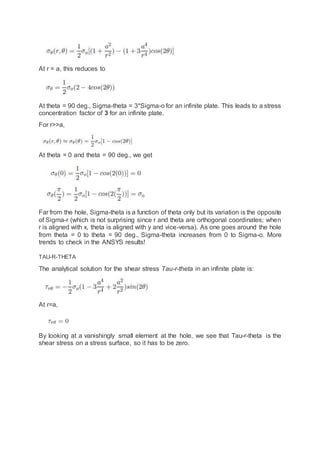 At r = a, this reduces to
At theta = 90 deg., Sigma-theta = 3*Sigma-o for an infinite plate. This leads to a stress
concentration factor of 3 for an infinite plate.
For r>>a,
At theta = 0 and theta = 90 deg., we get
Far from the hole, Sigma-theta is a function of theta only but its variation is the opposite
of Sigma-r (which is not surprising since r and theta are orthogonal coordinates; when
r is aligned with x, theta is aligned with y and vice-versa). As one goes around the hole
from theta = 0 to theta = 90 deg., Sigma-theta increases from 0 to Sigma-o. More
trends to check in the ANSYS results!
TAU-R-THETA
The analytical solution for the shear stress Tau-r-theta in an infinite plate is:
At r=a,
By looking at a vanishingly small element at the hole, we see that Tau-r-theta is the
shear stress on a stress surface, so it has to be zero.
 