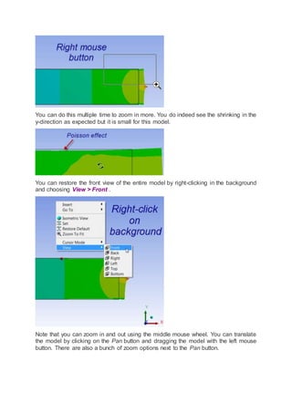 You can do this multiple time to zoom in more. You do indeed see the shrinking in the
y-direction as expected but it is small for this model.
You can restore the front view of the entire model by right-clicking in the background
and choosing View > Front .
Note that you can zoom in and out using the middle mouse wheel. You can translate
the model by clicking on the Pan button and dragging the model with the left mouse
button. There are also a bunch of zoom options next to the Pan button.
 