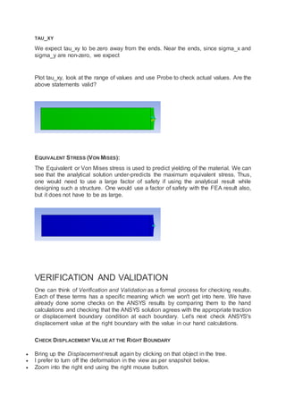 TAU_XY
We expect tau_xy to be zero away from the ends. Near the ends, since sigma_x and
sigma_y are non-zero, we expect
Plot tau_xy, look at the range of values and use Probe to check actual values. Are the
above statements valid?
EQUIVALENT STRESS (VON MISES):
The Equivalent or Von Mises stress is used to predict yielding of the material. We can
see that the analytical solution under-predicts the maximum equivalent stress. Thus,
one would need to use a large factor of safety if using the analytical result while
designing such a structure. One would use a factor of safety with the FEA result also,
but it does not have to be as large.
VERIFICATION AND VALIDATION
One can think of Verification and Validation as a formal process for checking results.
Each of these terms has a specific meaning which we won't get into here. We have
already done some checks on the ANSYS results by comparing them to the hand
calculations and checking that the ANSYS solution agrees with the appropriate traction
or displacement boundary condition at each boundary. Let's next check ANSYS's
displacement value at the right boundary with the value in our hand calculations.
CHECK DISPLACEMENT VALUE AT THE RIGHT BOUNDARY
 Bring up the Displacement result again by clicking on that object in the tree.
 I prefer to turn off the deformation in the view as per snapshot below.
 Zoom into the right end using the right mouse button.
 