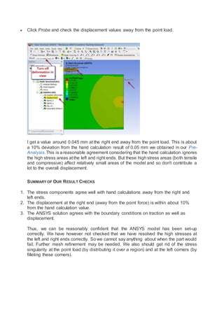  Click Probe and check the displacement values away from the point load.
I get a value around 0.045 mm at the right end away from the point load. This is about
a 10% deviation from the hand calculation result of 0.05 mm we obtained in our Pre-
Analysis.This is a reasonable agreement considering that the hand calculation ignores
the high stress areas at the left and right ends. But these high stress areas (both tensile
and compressive) affect relatively small areas of the model and so don't contribute a
lot to the overall displacement.
SUMMARY OF OUR RESULT CHECKS
1. The stress components agree well with hand calculations away from the right and
left ends.
2. The displacement at the right end (away from the point force) is within about 10%
from the hand calculation value.
3. The ANSYS solution agrees with the boundary conditions on traction as well as
displacement.
Thus, we can be reasonably confident that the ANSYS model has been set-up
correctly. We have however not checked that we have resolved the high stresses at
the left and right ends correctly. So we cannot say anything about when the part would
fail. Further mesh refinement may be needed. We also should get rid of the stress
singularity at the point load (by distributing it over a region) and at the left corners (by
filleting these corners).
 