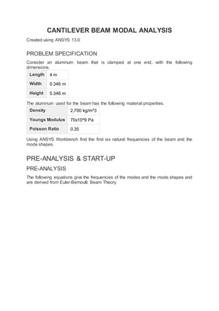 CANTILEVER BEAM MODAL ANALYSIS
Created using ANSYS 13.0
PROBLEM SPECIFICATION
Consider an aluminum beam that is clamped at one end, with the following
dimensions.
Length 4 m
Width 0.346 m
Height 0.346 m
The aluminum used for the beam has the following material properties.
Density 2,700 kg/m^3
Youngs Modulus 70x10^9 Pa
Poisson Ratio 0.35
Using ANSYS Workbench find the first six natural frequencies of the beam and the
mode shapes.
PRE-ANALYSIS & START-UP
PRE-ANALYSIS
The following equations give the frequencies of the modes and the mode shapes and
are derived from Euler-Bernoulli Beam Theory.
 
