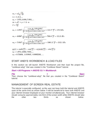 START ANSYS WORKBENCH & LOAD FILES
In this section we will launch ANSYS Workbench and then load the project file,
"cantilever.wbpj" that was created in the "Cantilever Beam" tutorial.
Start > All Programs > ANSYS 12.1 > Workbench
File > Open
Then choose the "cantilever.wbpj" file that you created in the "Cantilever Beam"
tutorial.
MANAGEMENT OF SCREEN REAL ESTATE
This tutorial is specially configured, so the user can have both the tutorial and ANSYS
open at the same time as shown below. It will be beneficial to have both ANSYS and
your internet browser displayed on your monitor simultaneously. Your internet browser
should consume approximately one third of the screen width while ANSYS should take
the other two thirds as shown below.
 