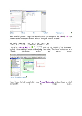 Click Here for Higher Resolution
If the monitor you are using is insufficient in size, you can press the Alt and Tab keys
simultaneously to toggle between ANSYS and your internet browser.
MODAL (ANSYS) PROJECT SELECTION
Left, click on Modal ANSYS, , and drag it to the right of the "Cantilever"
project. You should then see a red box to the right of the "Cantilever" project that says
"Create standalone system" as shown below.
Higher Resolution Image
Now, release the left mouse button. Your Project Schematic window should now look
comparable to the image below.
 