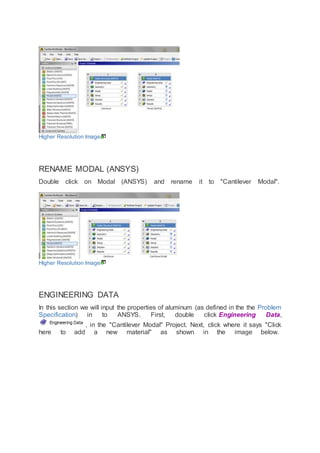 Higher Resolution Image
RENAME MODAL (ANSYS)
Double click on Modal (ANSYS) and rename it to "Cantilever Modal".
Higher Resolution Image
ENGINEERING DATA
In this section we will input the properties of aluminum (as defined in the the Problem
Specification) in to ANSYS. First, double click Engineering Data,
, in the "Cantilever Modal" Project. Next, click where it says "Click
here to add a new material" as shown in the image below.
 