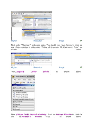 Higher Resolution Image
Next, enter "Aluminum" and press enter. You should now have Aluminum listed as
one of the materials in table called "Outline of Schematic B2: Engineering Data", as
shown below.
Higher Resolution Image
Then, (expand) Linear Elastic, as shown below.
Now, (Double Click) Isotropic Elasticity. Then set Young's Modulus to 70e9 Pa
and set Poisson's Ratio to 0.35 , as shown below.
 