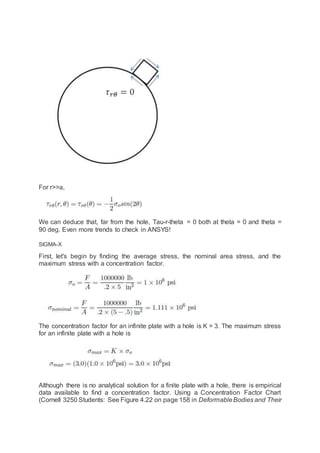 For r>>a,
We can deduce that, far from the hole, Tau-r-theta = 0 both at theta = 0 and theta =
90 deg. Even more trends to check in ANSYS!
SIGMA-X
First, let's begin by finding the average stress, the nominal area stress, and the
maximum stress with a concentration factor.
The concentration factor for an infinite plate with a hole is K = 3. The maximum stress
for an infinite plate with a hole is
Although there is no analytical solution for a finite plate with a hole, there is empirical
data available to find a concentration factor. Using a Concentration Factor Chart
(Cornell 3250 Students: See Figure 4.22 on page 158 in DeformableBodies and Their
 