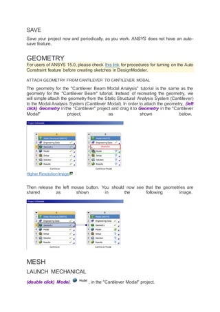 SAVE
Save your project now and periodically, as you work. ANSYS does not have an auto-
save feature.
GEOMETRY
For users of ANSYS 15.0, please check this link for procedures for turning on the Auto
Constraint feature before creating sketches in DesignModeler.
ATTACH GEOMETRY FROM CANTILEVER TO CANTILEVER MODAL
The geometry for the "Cantilever Beam Modal Analysis" tutorial is the same as the
geometry for the "Cantilever Beam" tutorial. Instead of recreating the geometry, we
will simple attach the geometry from the Static Structural Analysis System (Cantilever)
to the Modal Analysis System (Cantilever Modal). In order to attach the geometry, (left
click) Geometry in the "Cantilever" project and drag it to Geometry in the "Cantilever
Modal" project, as shown below.
Higher Resolution Image
Then release the left mouse button. You should now see that the geometries are
shared as shown in the following image.
MESH
LAUNCH MECHANICAL
(double click) Model, , in the "Cantilever Modal" project.
 