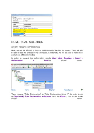 NUMERICAL SOLUTION
SPECIFY RESULTS (DEFORMATION)
Here, we will tell ANSYS to find the deformation for the first six modes. Then, we will
be able to see the shapes of the six modes. Additionally, we will be able to watch nice
animations of the six modes.
In order to request the deformation results (right click) Solution > Insert >
Deformation > Total as shown below.
Click Here for Higher Resolution
Then, rename "Total Deformation" to "Total Deformation Mode 1". In order to do
so (right click) Total Deformation > Rename. Next, set Mode to 1 as shown in the
image below.
 