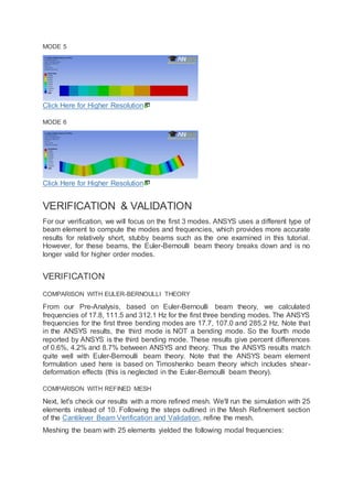 MODE 5
Click Here for Higher Resolution
MODE 6
Click Here for Higher Resolution
VERIFICATION & VALIDATION
For our verification, we will focus on the first 3 modes. ANSYS uses a different type of
beam element to compute the modes and frequencies, which provides more accurate
results for relatively short, stubby beams such as the one examined in this tutorial.
However, for these beams, the Euler-Bernoulli beam theory breaks down and is no
longer valid for higher order modes.
VERIFICATION
COMPARISON WITH EULER-BERNOULLI THEORY
From our Pre-Analysis, based on Euler-Bernoulli beam theory, we calculated
frequencies of 17.8, 111.5 and 312.1 Hz for the first three bending modes. The ANSYS
frequencies for the first three bending modes are 17.7, 107.0 and 285.2 Hz. Note that
in the ANSYS results, the third mode is NOT a bending mode. So the fourth mode
reported by ANSYS is the third bending mode. These results give percent differences
of 0.6%, 4.2% and 8.7% between ANSYS and theory. Thus the ANSYS results match
quite well with Euler-Bernoulli beam theory. Note that the ANSYS beam element
formulation used here is based on Timoshenko beam theory which includes shear-
deformation effects (this is neglected in the Euler-Bernoulli beam theory).
COMPARISON WITH REFINED MESH
Next, let's check our results with a more refined mesh. We'll run the simulation with 25
elements instead of 10. Following the steps outlined in the Mesh Refinement section
of the Cantilever Beam Verification and Validation, refine the mesh.
Meshing the beam with 25 elements yielded the following modal frequencies:
 